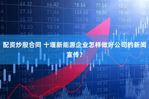配资炒股合同 十堰新能源企业怎样做好公司的新闻宣传？