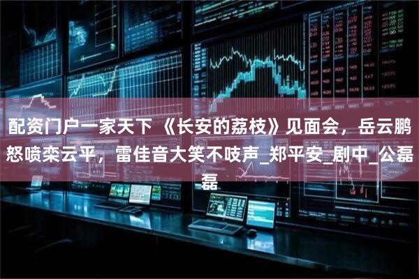 配资门户一家天下 《长安的荔枝》见面会，岳云鹏怒喷栾云平，雷佳音大笑不吱声_郑平安_剧中_公磊