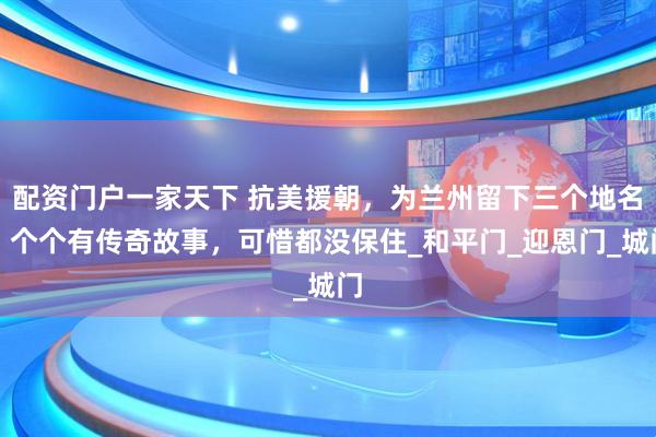 配资门户一家天下 抗美援朝，为兰州留下三个地名，个个有传奇故事，可惜都没保住_和平门_迎恩门_城门