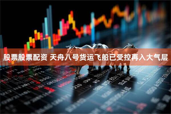 股票股票配资 天舟八号货运飞船已受控再入大气层