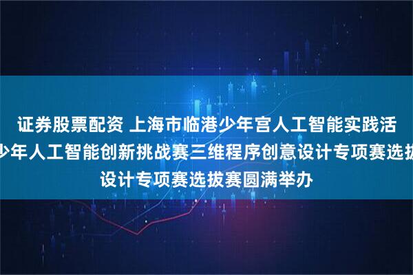 证券股票配资 上海市临港少年宫人工智能实践活动暨全国青少年人工智能创新挑战赛三维程序创意设计专项赛选拔赛圆满举办