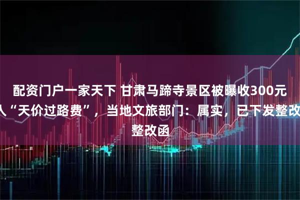 配资门户一家天下 甘肃马蹄寺景区被曝收300元/人“天价过路费”，当地文旅部门：属实，已下发整改函