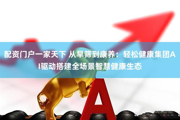 配资门户一家天下 从早筛到康养：轻松健康集团AI驱动搭建全场景智慧健康生态