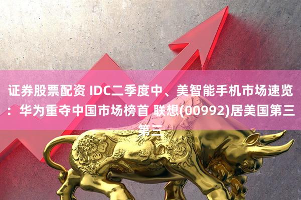 证券股票配资 IDC二季度中、美智能手机市场速览：华为重夺中国市场榜首 联想(00992)居美国第三