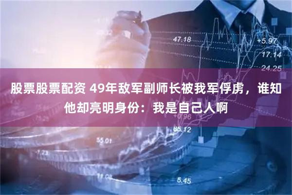 股票股票配资 49年敌军副师长被我军俘虏，谁知他却亮明身份：我是自己人啊