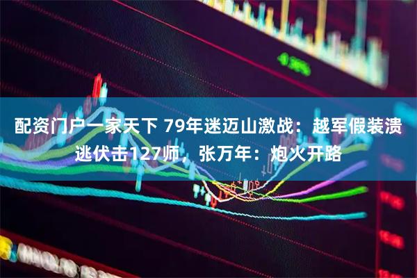 配资门户一家天下 79年迷迈山激战：越军假装溃逃伏击127师，张万年：炮火开路