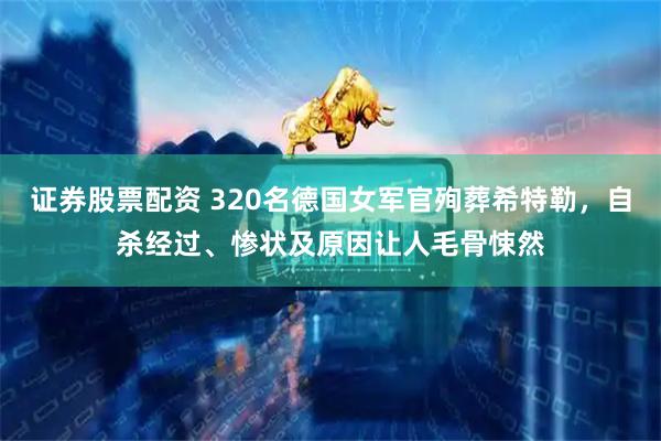 证券股票配资 320名德国女军官殉葬希特勒，自杀经过、惨状及原因让人毛骨悚然