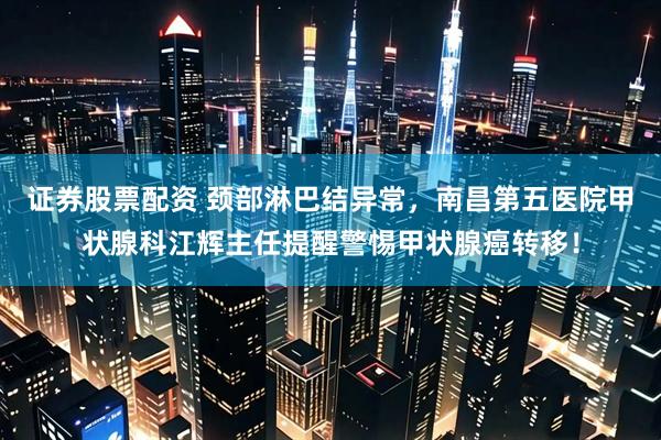 证券股票配资 颈部淋巴结异常，南昌第五医院甲状腺科江辉主任提醒警惕甲状腺癌转移！