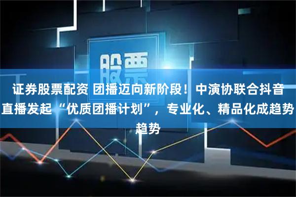 证券股票配资 团播迈向新阶段！中演协联合抖音直播发起 “优质团播计划”，专业化、精品化成趋势