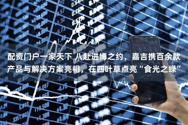 配资门户一家天下 八赴进博之约，嘉吉携百余款产品与解决方案亮相，在四叶草点亮“食光之绿”