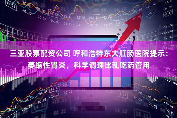 三亚股票配资公司 呼和浩特东大肛肠医院提示：萎缩性胃炎，科学调理比乱吃药管用