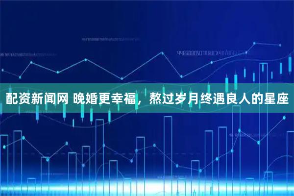 配资新闻网 晚婚更幸福，熬过岁月终遇良人的星座