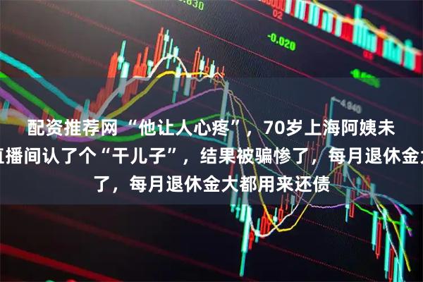 配资推荐网 “他让人心疼”，70岁上海阿姨未婚无子女，直播间认了个“干儿子”，结果被骗惨了，每月退休金大都用来还债