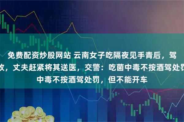 免费配资炒股网站 云南女子吃隔夜见手青后，驾车连出两起事故，丈夫赶紧将其送医，交警：吃菌中毒不按酒驾处罚，但不能开车