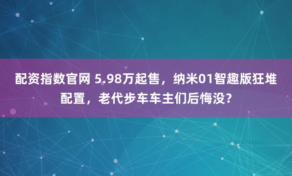 配资指数官网 5.98万起售，纳米01智趣版狂堆配置，老代步车车主们后悔没？