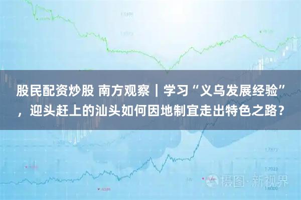 股民配资炒股 南方观察｜学习“义乌发展经验”，迎头赶上的汕头如何因地制宜走出特色之路？