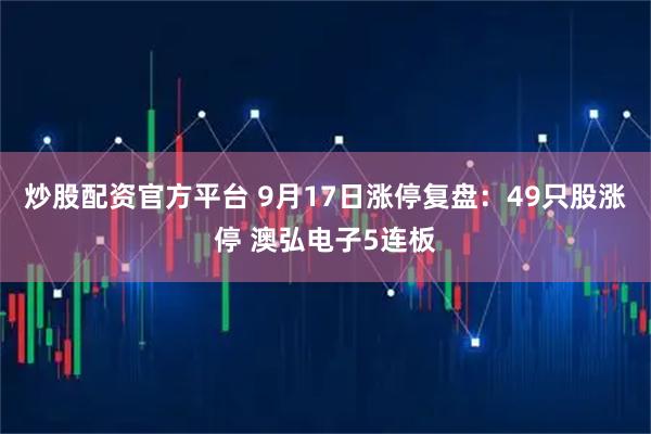 炒股配资官方平台 9月17日涨停复盘：49只股涨停 澳弘电子5连板